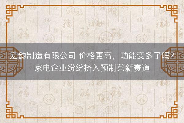 宏韵制造有限公司 价格更高，功能变多了吗？家电企业纷纷挤入预制菜新赛道