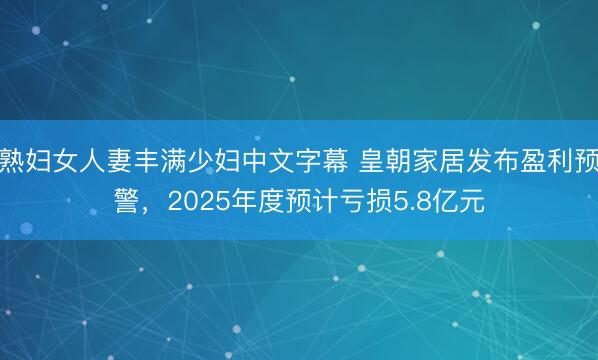 熟妇女人妻丰满少妇中文字幕 皇朝家居发布盈利预警，2025年度预计亏损5.8亿元