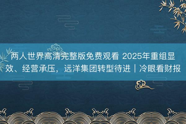 两人世界高清完整版免费观看 2025年重组显效、经营承压，远洋集团转型待进｜冷眼看财报