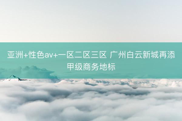亚洲+性色av+一区二区三区 广州白云新城再添甲级商务地标