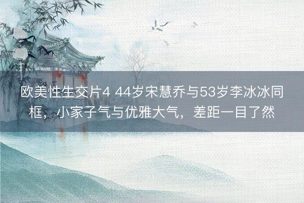 欧美性生交片4 44岁宋慧乔与53岁李冰冰同框，小家子气与优雅大气，差距一目了然