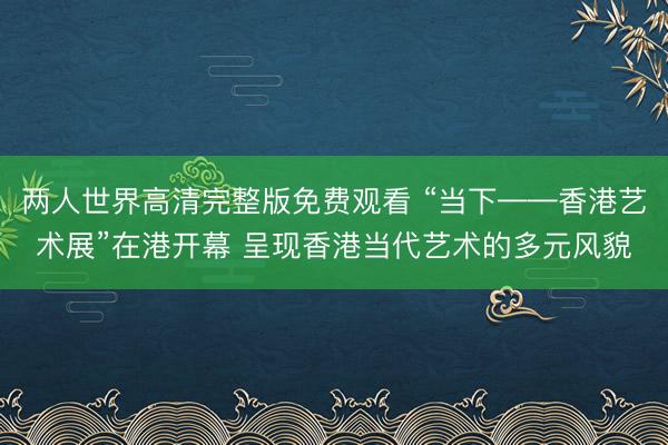 两人世界高清完整版免费观看 “当下——香港艺术展”在港开幕 呈现香港当代艺术的多元风貌