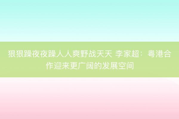 狠狠躁夜夜躁人人爽野战天天 李家超：粤港合作迎来更广阔的发展空间