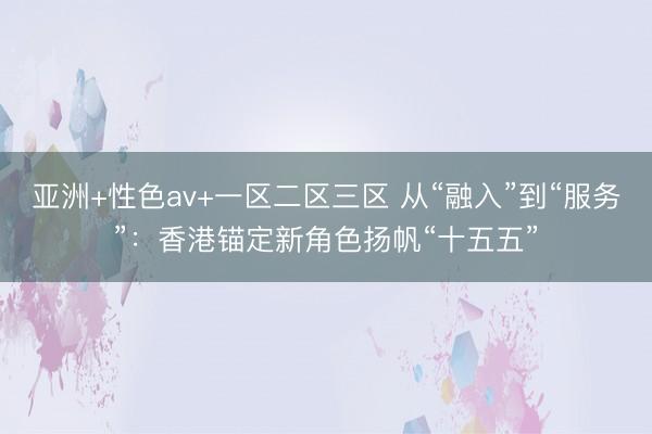 亚洲+性色av+一区二区三区 从“融入”到“服务”：香港锚定新角色扬帆“十五五”