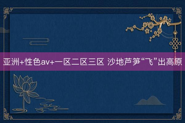 亚洲+性色av+一区二区三区 沙地芦笋“飞”出高原