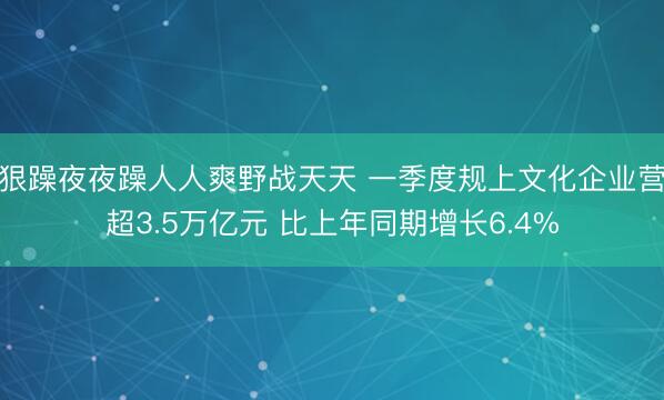 狠狠躁夜夜躁人人爽野战天天 一季度规上文化企业营收超3.5万亿元 比上年同期增长6.4%