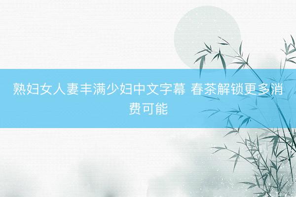 熟妇女人妻丰满少妇中文字幕 春茶解锁更多消费可能