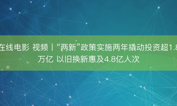 在线电影 视频丨“两新”政策实施两年撬动投资超1.8万亿 以旧换新惠及4.8亿人次