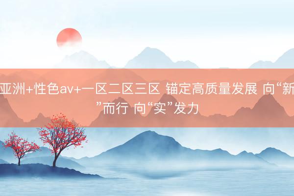 亚洲+性色av+一区二区三区 锚定高质量发展 向“新”而行 向“实”发力