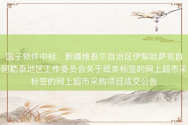 国子软件中标：新疆维吾尔自治区伊犁哈萨克自治州人大常委会阿勒泰地区工作委员会关于纸类标签的网上超市采购项目成交公告