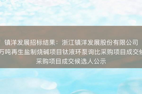 镇洋发展招标结果：浙江镇洋发展股份有限公司年处理10万吨再生盐制烧碱项目钛液环泵询比采购项目成交候选人公示