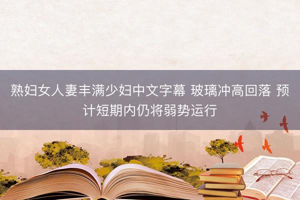 熟妇女人妻丰满少妇中文字幕 玻璃冲高回落 预计短期内仍将弱势运行