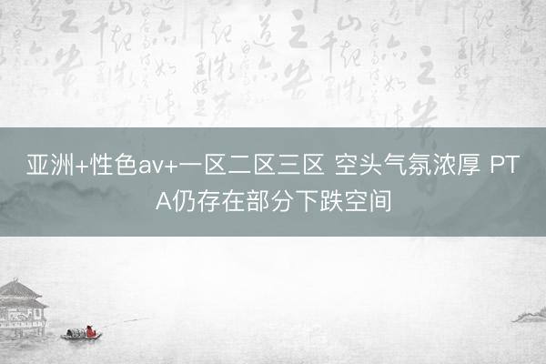 亚洲+性色av+一区二区三区 空头气氛浓厚 PTA仍存在部分下跌空间