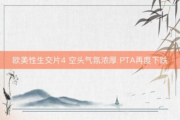 欧美性生交片4 空头气氛浓厚 PTA再度下跌