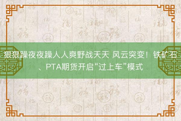 狠狠躁夜夜躁人人爽野战天天 风云突变！铁矿石、PTA期货开启“过上车”模式