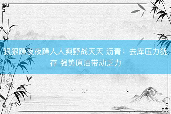 狠狠躁夜夜躁人人爽野战天天 沥青：去库压力犹存 强势原油带动乏力