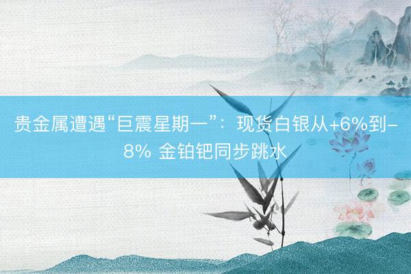 贵金属遭遇“巨震星期一”：现货白银从+6%到-8% 金铂钯同步跳水