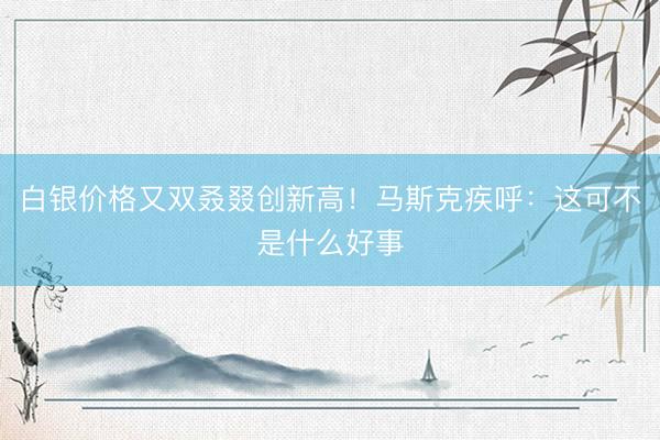 白银价格又双叒叕创新高！马斯克疾呼：这可不是什么好事