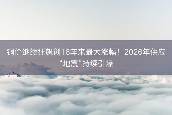 铜价继续狂飙创16年来最大涨幅！2026年供应“地震”持续引爆