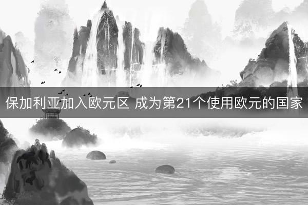 保加利亚加入欧元区 成为第21个使用欧元的国家