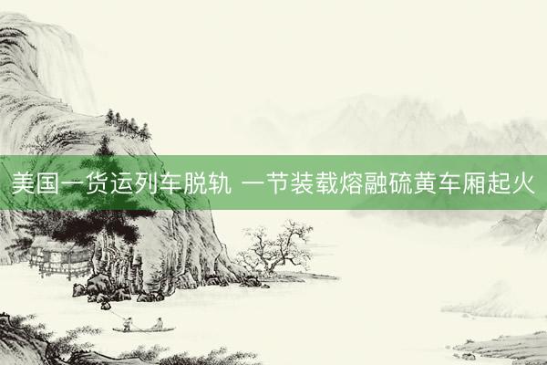 美国一货运列车脱轨 一节装载熔融硫黄车厢起火