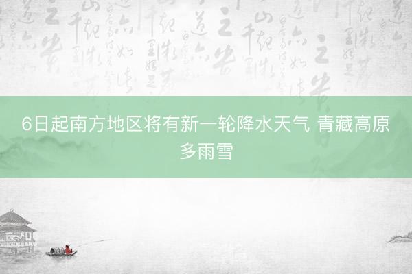 6日起南方地区将有新一轮降水天气 青藏高原多雨雪