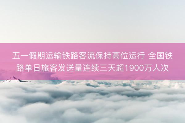 五一假期运输铁路客流保持高位运行 全国铁路单日旅客发送量连续三天超1900万人次