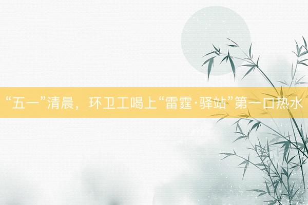 “五一”清晨，环卫工喝上“雷霆·驿站”第一口热水