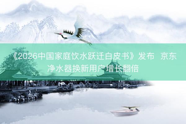 《2026中国家庭饮水跃迁白皮书》发布  京东净水器换新用户增长翻倍