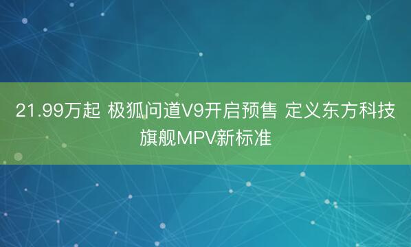 21.99万起 极狐问道V9开启预售 定义东方科技旗舰MPV新标准