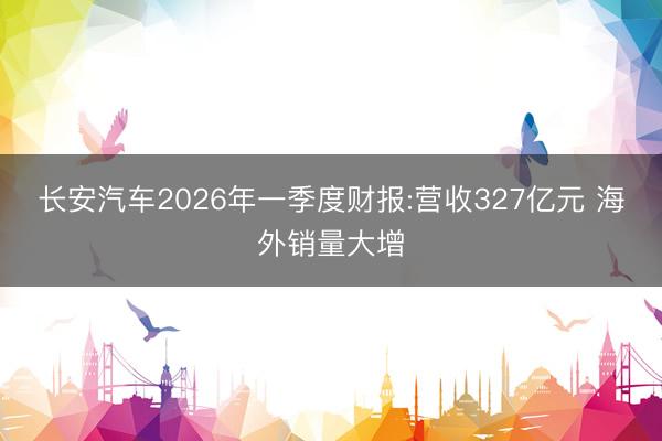 长安汽车2026年一季度财报:营收327亿元 海外销量大增