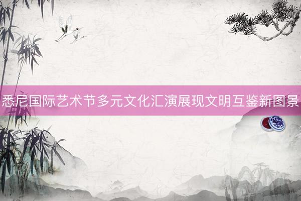 悉尼国际艺术节多元文化汇演展现文明互鉴新图景
