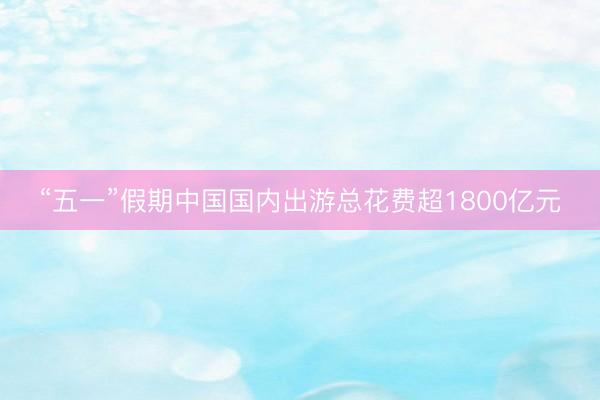 “五一”假期中国国内出游总花费超1800亿元