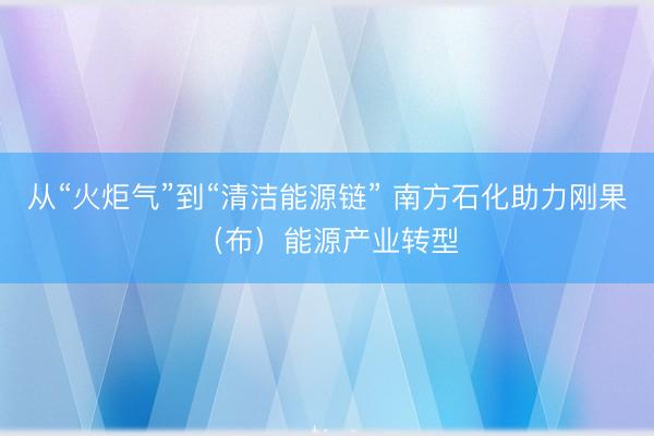 从“火炬气”到“清洁能源链” 南方石化助力刚果（布）能源产业转型