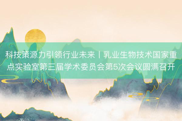 科技策源力引领行业未来丨乳业生物技术国家重点实验室第三届学术委员会第5次会议圆满召开
