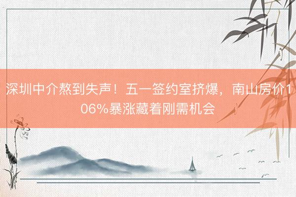 深圳中介熬到失声！五一签约室挤爆，南山房价106%暴涨藏着刚需机会