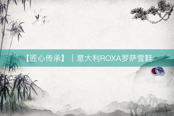 【匠心传承】｜意大利ROXA罗萨雪鞋