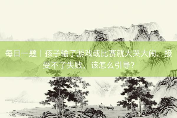 每日一题丨孩子输了游戏或比赛就大哭大闹，接受不了失败，该怎么引导？