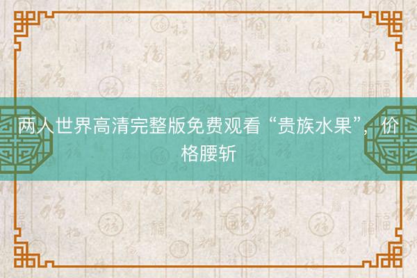 两人世界高清完整版免费观看 “贵族水果”，价格腰斩