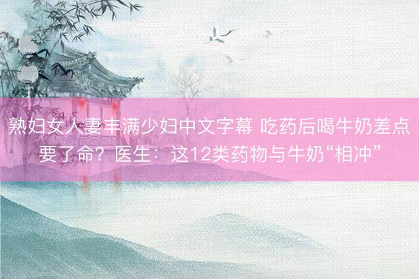 熟妇女人妻丰满少妇中文字幕 吃药后喝牛奶差点要了命？医生：这12类药物与牛奶“相冲”