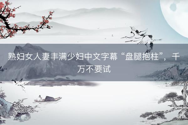 熟妇女人妻丰满少妇中文字幕 “盘腿抱柱”，千万不要试