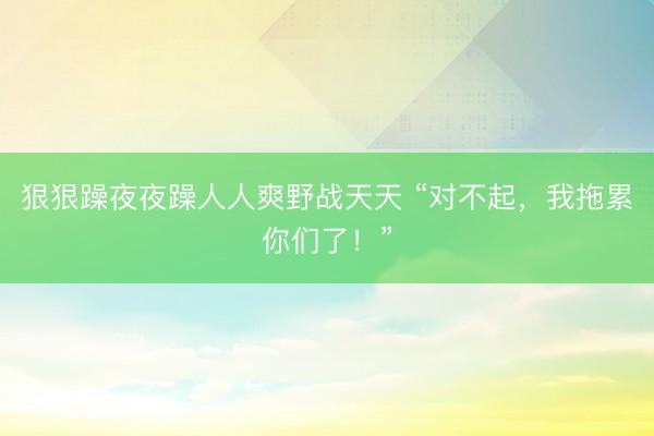 狠狠躁夜夜躁人人爽野战天天 “对不起，我拖累你们了！”