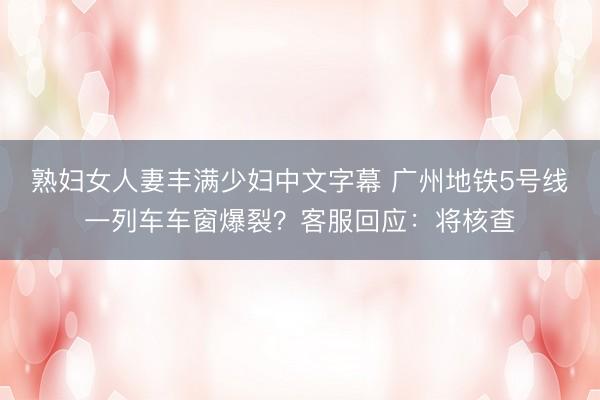 熟妇女人妻丰满少妇中文字幕 广州地铁5号线一列车车窗爆裂？客服回应：将核查