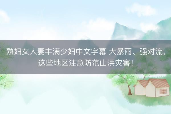 熟妇女人妻丰满少妇中文字幕 大暴雨、强对流，这些地区注意防范山洪灾害！