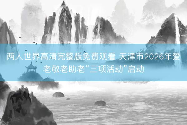 两人世界高清完整版免费观看 天津市2026年爱老敬老助老“三项活动”启动
