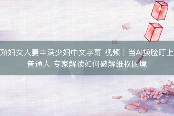 熟妇女人妻丰满少妇中文字幕 视频丨当AI换脸盯上普通人 专家解读如何破解维权困境