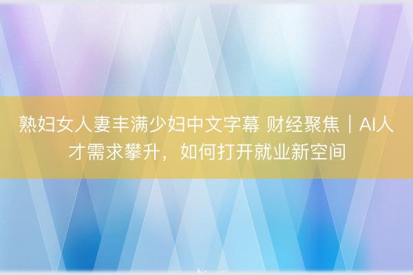 熟妇女人妻丰满少妇中文字幕 财经聚焦｜AI人才需求攀升，如何打开就业新空间