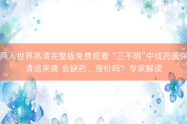 两人世界高清完整版免费观看 “三不明”中成药医保清退来袭 会缺药、涨价吗？专家解读