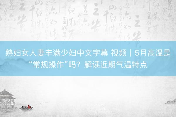 熟妇女人妻丰满少妇中文字幕 视频｜5月高温是“常规操作”吗？解读近期气温特点