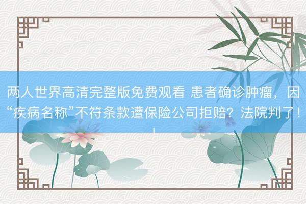 两人世界高清完整版免费观看 患者确诊肿瘤，因“疾病名称”不符条款遭保险公司拒赔？法院判了！